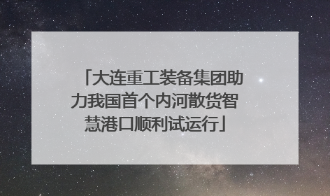 大连重工装备集团助力我国首个内河散货智慧港口顺利试运行